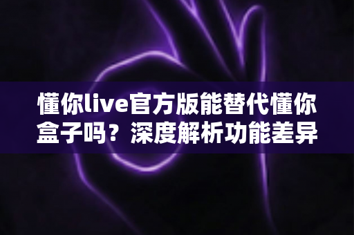 懂你live官方版能替代懂你盒子吗？深度解析功能差异与最佳选择方案