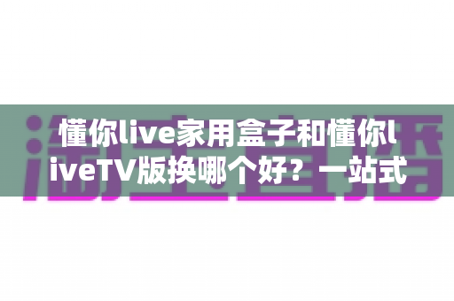 懂你live家用盒子和懂你liveTV版换哪个好?一站式对比指南助你选对不踩坑 懂你live家用盒子和懂你liveTV版换哪个好?一站式对比指南助你选对不踩坑