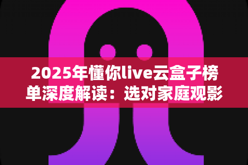 2025年懂你live云盒子榜单深度解读:选对家庭观影神器,让客厅娱乐焕然一新 2025年懂你live云盒子榜单深度解读:选对家庭观影神器,让客厅娱乐焕然一新