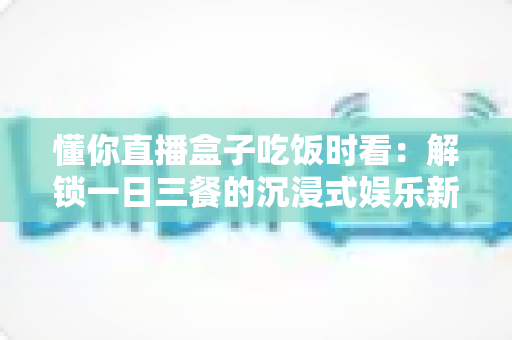 懂你直播盒子吃饭时看：解锁一日三餐的沉浸式娱乐新体验