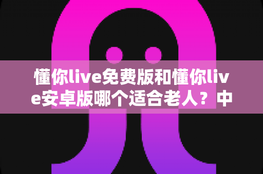 懂你live免费版和懂你live安卓版哪个适合老人？中老年用户最佳选择全解析