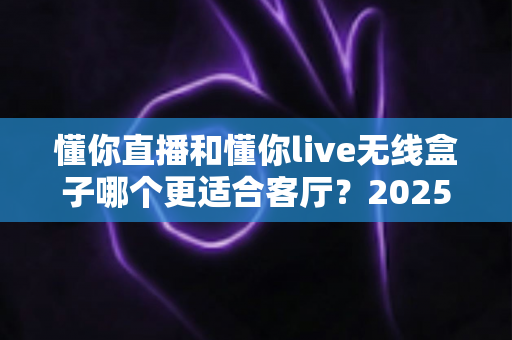 懂你直播和懂你live无线盒子哪个更适合客厅？2025客厅大屏观影装备全面对比与选购指南