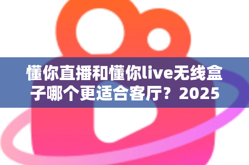 懂你直播和懂你live无线盒子哪个更适合客厅？2025客厅大屏观影装备全面对比与选购指南