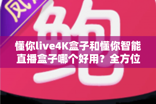 懂你live4K盒子和懂你智能直播盒子哪个好用？全方位深度对比评测帮你选对不选贵