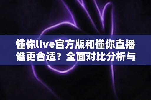 懂你live官方版和懂你直播谁更合适？全面对比分析与选择指南帮你做出明智决定