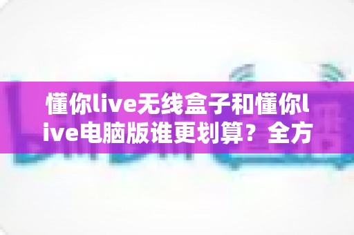 懂你live无线盒子和懂你live电脑版谁更划算?全方位成本对比与选购指南帮你精准决策 懂你live无线盒子和懂你live电脑版谁更划算?全方位成本对比与选购指南帮你精准决策