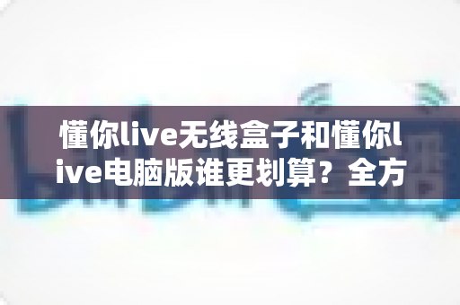 懂你live无线盒子和懂你live电脑版谁更划算?全方位成本对比与选购指南帮你精准决策 懂你live无线盒子和懂你live电脑版谁更划算?全方位成本对比与选购指南帮你精准决策