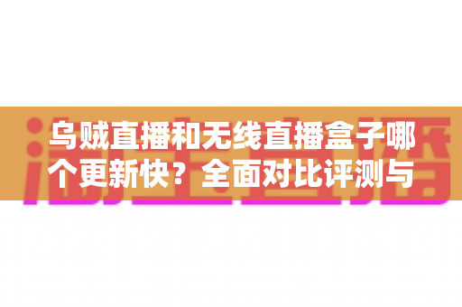 乌贼直播和无线直播盒子哪个更新快？全面对比评测与实用选购指南