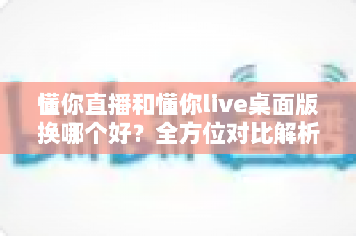 懂你直播和懂你live桌面版换哪个好？全方位对比解析助你轻松做出最优选择
