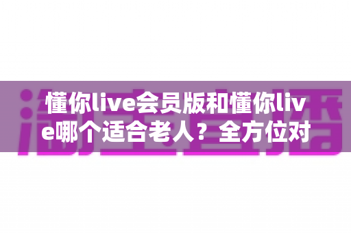 懂你live会员版和懂你live哪个适合老人?全方位对比分析与贴心选购指南 懂你live会员版和懂你live哪个适合老人?全方位对比分析与贴心选购指南