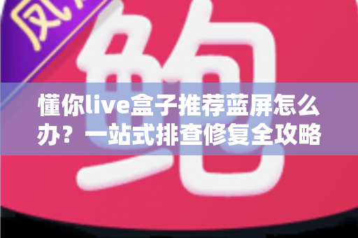 懂你live盒子推荐蓝屏怎么办？一站式排查修复全攻略，快速恢复畅爽观影体验
