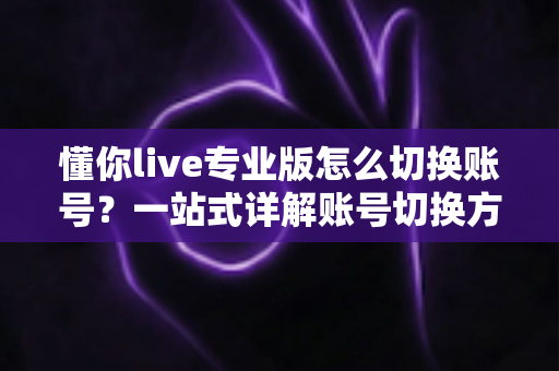 懂你live专业版怎么切换账号？一站式详解账号切换方法、常见问题与安全指南
