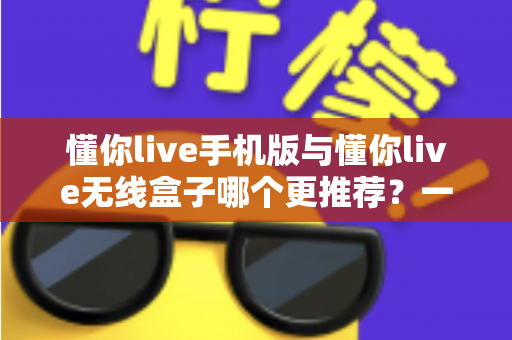 懂你live手机版与懂你live无线盒子哪个更推荐？一文读懂两大版本的真实差异，选对不踩坑