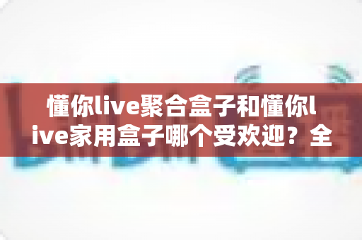 懂你live聚合盒子和懂你live家用盒子哪个受欢迎?全网热销电视盒子深度对比选购指南 懂你live聚合盒子和懂你live家用盒子哪个受欢迎?全网热销电视盒子深度对比选购指南
