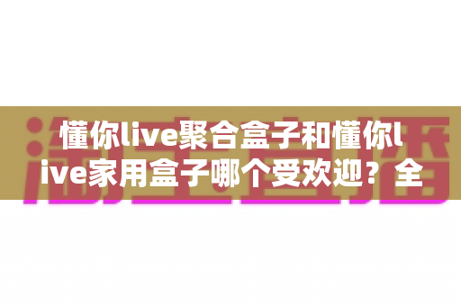 懂你live聚合盒子和懂你live家用盒子哪个受欢迎?全网热销电视盒子深度对比选购指南 懂你live聚合盒子和懂你live家用盒子哪个受欢迎?全网热销电视盒子深度对比选购指南