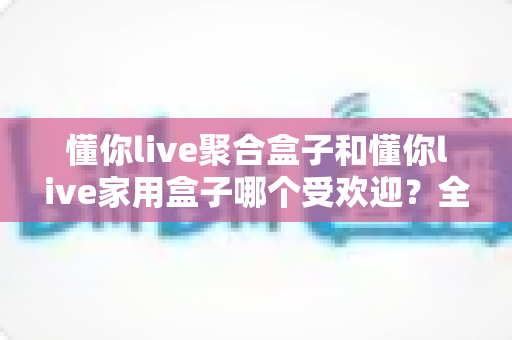 懂你live聚合盒子和懂你live家用盒子哪个受欢迎?全网热销电视盒子深度对比选购指南 懂你live聚合盒子和懂你live家用盒子哪个受欢迎?全网热销电视盒子深度对比选购指南