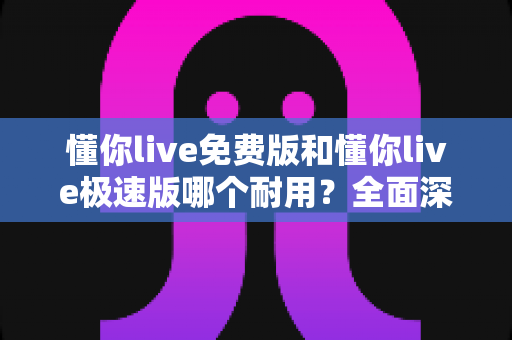 懂你live免费版和懂你live极速版哪个耐用？全面深度对比分析帮你做出最佳选择