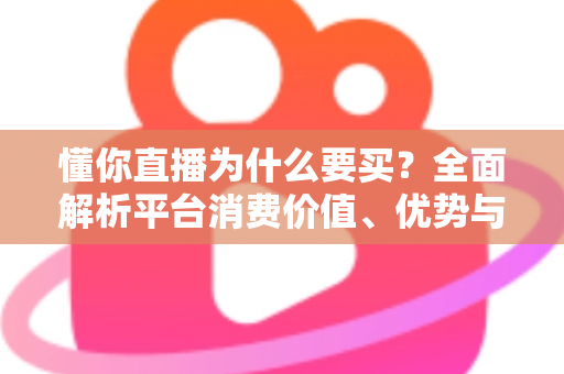 懂你直播为什么要买?全面解析平台消费价值、优势与理性消费指南 懂你直播为什么要买?全面解析平台消费价值、优势与理性消费指南