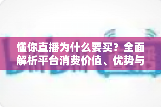 懂你直播为什么要买?全面解析平台消费价值、优势与理性消费指南 懂你直播为什么要买?全面解析平台消费价值、优势与理性消费指南