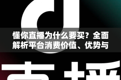 懂你直播为什么要买？全面解析平台消费价值、优势与理性消费指南