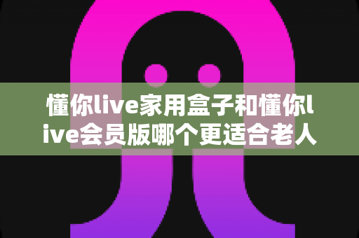 懂你live家用盒子和懂你live会员版哪个更适合老人用?一篇讲透的选购指南 懂你live家用盒子和懂你live会员版哪个更适合老人用?一篇讲透的选购指南