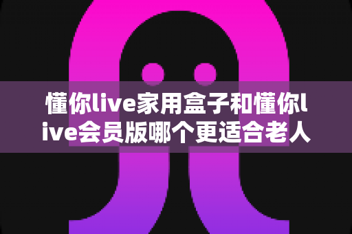 懂你live家用盒子和懂你live会员版哪个更适合老人用？一篇讲透的选购指南