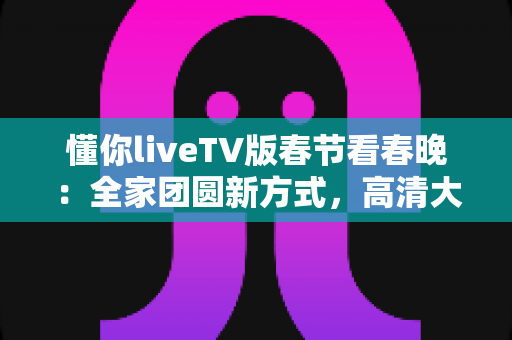 懂你liveTV版春节看春晚:全家团圆新方式,高清大屏畅享除夕夜视听盛宴 懂你liveTV版春节看春晚:全家团圆新方式,高清大屏畅享除夕夜视听盛宴