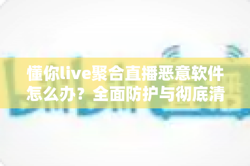 懂你live聚合直播恶意软件怎么办？全面防护与彻底清除指南