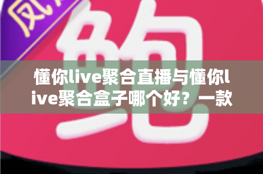懂你live聚合直播与懂你live聚合盒子哪个好？一款软件与一台盒子的全方位对比选购指南