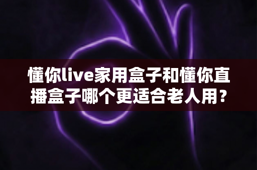 懂你live家用盒子和懂你直播盒子哪个更适合老人用？一文看懂的适老化电视盒子选购全攻略