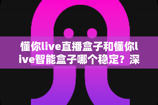 懂你live直播盒子和懂你live智能盒子哪个稳定？深度对比评测与选购避坑指南