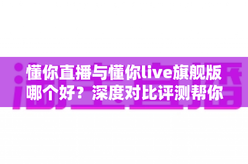 懂你直播与懂你live旗舰版哪个好?深度对比评测帮你选对直播利器 懂你直播与懂你live旗舰版哪个好?深度对比评测帮你选对直播利器