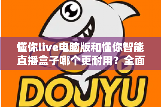 懂你live电脑版和懂你智能直播盒子哪个更耐用？全面解析两种直播方案的寿命表现与选购指南
