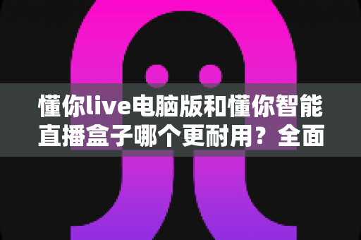 懂你live电脑版和懂你智能直播盒子哪个更耐用？全面解析两种直播方案的寿命表现与选购指南