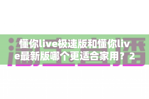 懂你live极速版和懂你live最新版哪个更适合家用？2025最全家用版本选择指南