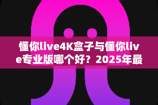 懂你live4K盒子与懂你live专业版哪个好？2025年最新选购对比全攻略