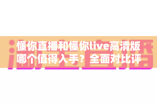 懂你直播和懂你live高清版哪个值得入手？全面对比评测帮你做出明智选择