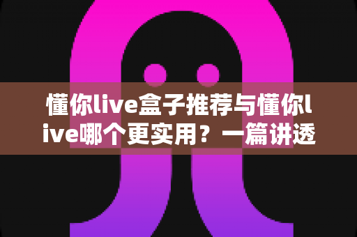 懂你live盒子推荐与懂你live哪个更实用?一篇讲透区别、优势与选购技巧的完整指南 懂你live盒子推荐与懂你live哪个更实用?一篇讲透区别、优势与选购技巧的完整指南