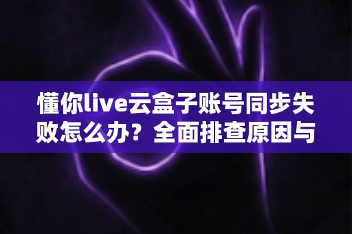 懂你live云盒子账号同步失败怎么办?全面排查原因与实用解决方案指南 懂你live云盒子账号同步失败怎么办?全面排查原因与实用解决方案指南
