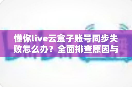 懂你live云盒子账号同步失败怎么办?全面排查原因与实用解决方案指南 懂你live云盒子账号同步失败怎么办?全面排查原因与实用解决方案指南