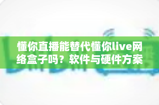 懂你直播能替代懂你live网络盒子吗？软件与硬件方案全面对比解析