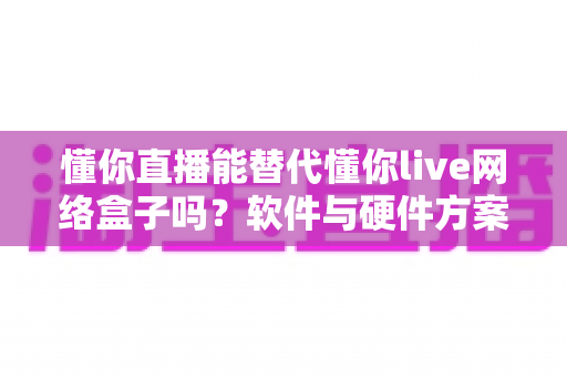 懂你直播能替代懂你live网络盒子吗？软件与硬件方案全面对比解析