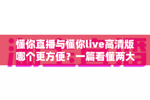 懂你直播与懂你live高清版哪个更方便?一篇看懂两大版本差异的实用选择指南 懂你直播与懂你live高清版哪个更方便?一篇看懂两大版本差异的实用选择指南