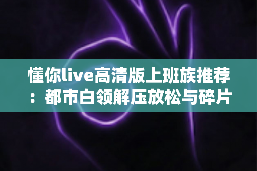 懂你live高清版上班族推荐:都市白领解压放松与碎片娱乐的高画质首选指南 懂你live高清版上班族推荐:都市白领解压放松与碎片娱乐的高画质首选指南