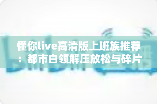 懂你live高清版上班族推荐:都市白领解压放松与碎片娱乐的高画质首选指南 懂你live高清版上班族推荐:都市白领解压放松与碎片娱乐的高画质首选指南