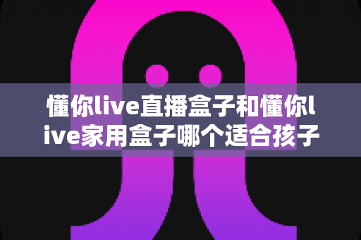 懂你live直播盒子和懂你live家用盒子哪个适合孩子?——家长必读的选购指南与实用建议 懂你live直播盒子和懂你live家用盒子哪个适合孩子?——家长必读的选购指南与实用建议