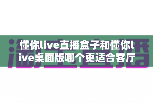 懂你live直播盒子和懂你live桌面版哪个更适合客厅?深度对比帮你找到最佳客厅观影方案 懂你live直播盒子和懂你live桌面版哪个更适合客厅?深度对比帮你找到最佳客厅观影方案