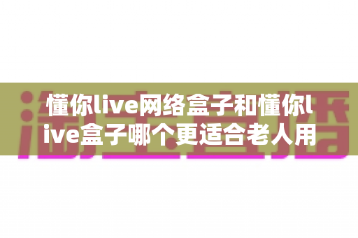 懂你live网络盒子和懂你live盒子哪个更适合老人用?一文看懂选购要点,让爸妈看电视更省心 懂你live网络盒子和懂你live盒子哪个更适合老人用?一文看懂选购要点,让爸妈看电视更省心