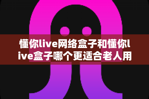 懂你live网络盒子和懂你live盒子哪个更适合老人用?一文看懂选购要点,让爸妈看电视更省心 懂你live网络盒子和懂你live盒子哪个更适合老人用?一文看懂选购要点,让爸妈看电视更省心