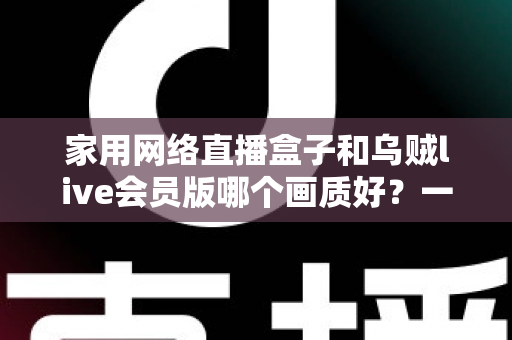 家用网络直播盒子和乌贼live会员版哪个画质好?一篇讲透画质差异的实用选购指南 家用网络直播盒子和乌贼live会员版哪个画质好?一篇讲透画质差异的实用选购指南